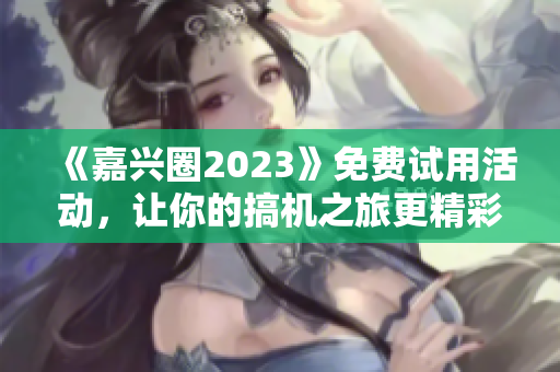 《嘉兴圈2023》免费试用活动，让你的搞机之旅更精彩！