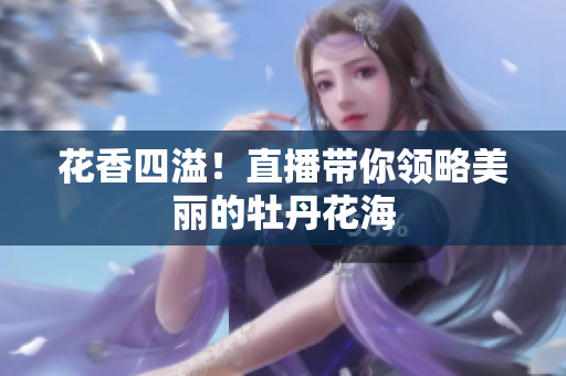 花香四溢！直播带你领略美丽的牡丹花海