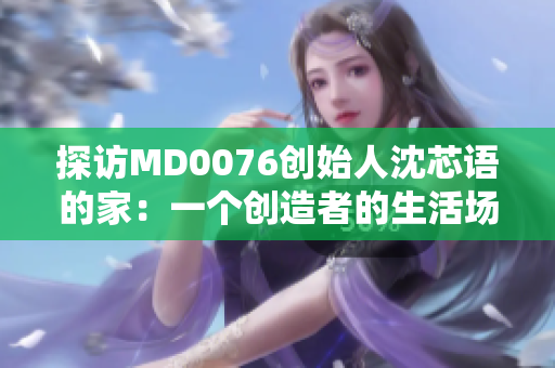 探访MD0076创始人沈芯语的家：一个创造者的生活场景