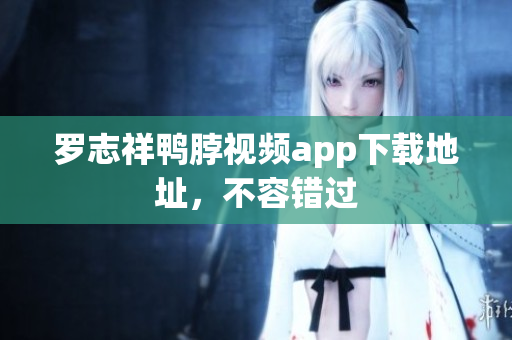 罗志祥鸭脖视频app下载地址，不容错过