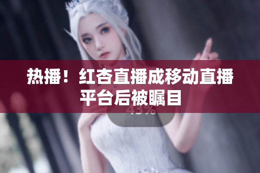 热播！红杏直播成移动直播平台后被瞩目