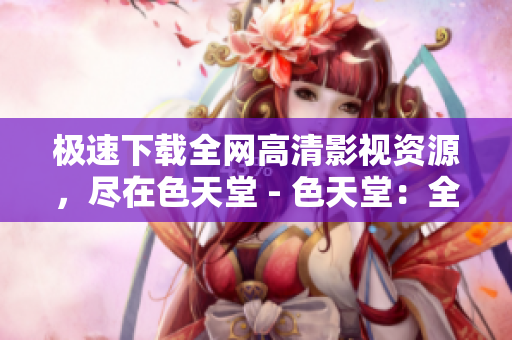 极速下载全网高清影视资源，尽在色天堂 - 色天堂：全网高清影视资源极速下载