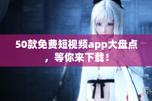 50款免费短视频app大盘点，等你来下载！