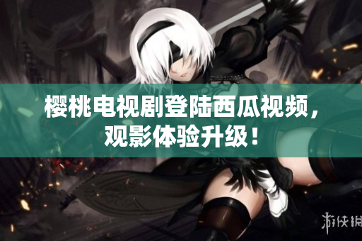 樱桃电视剧登陆西瓜视频，观影体验升级！