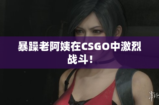 暴躁老阿姨在CSGO中激烈战斗！