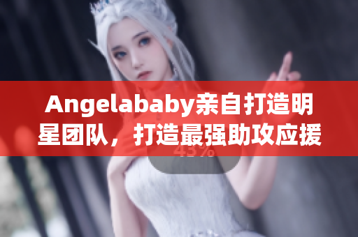 Angelababy亲自打造明星团队，打造最强助攻应援！