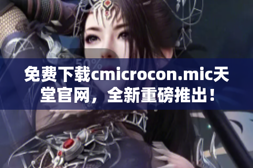免费下载cmicrocon.mic天堂官网，全新重磅推出！