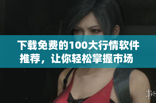 下载免费的100大行情软件推荐，让你轻松掌握市场 dynamics