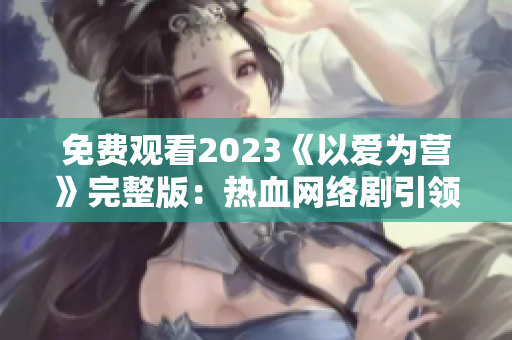 免费观看2023《以爱为营》完整版：热血网络剧引领爱情主旋律
