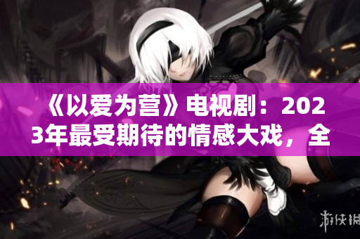 《以爱为营》电视剧：2023年最受期待的情感大戏，全集免费在线观看