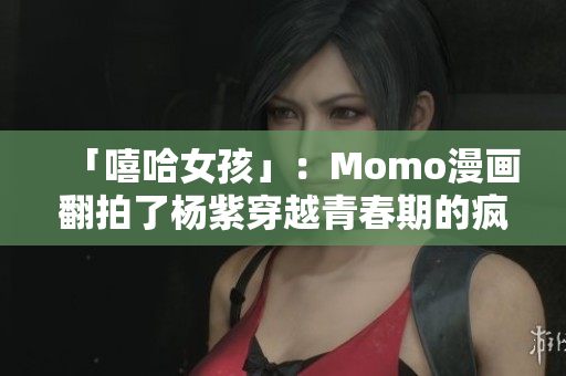 「嘻哈女孩」：Momo漫画翻拍了杨紫穿越青春期的疯狂经历！