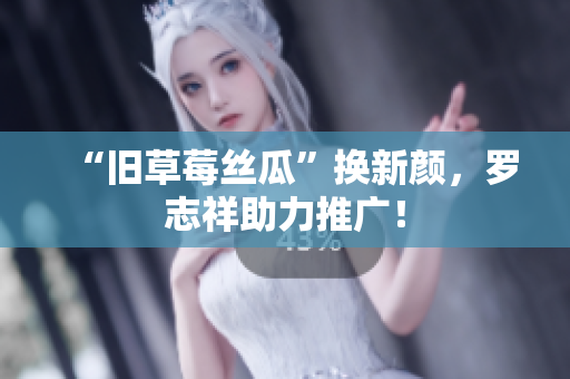 “旧草莓丝瓜”换新颜，罗志祥助力推广！