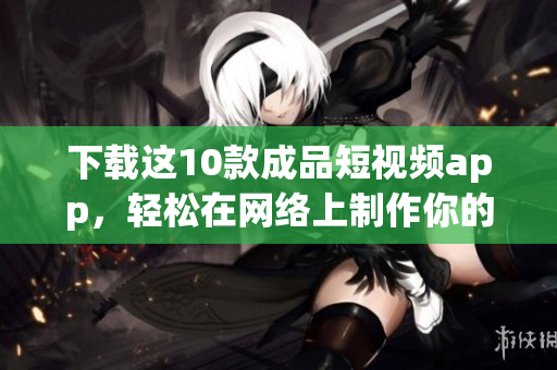 下载这10款成品短视频app，轻松在网络上制作你的创意！
