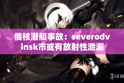 俄核潜艇事故：severodvinsk市或有放射性泄漏