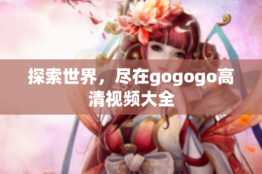 探索世界，尽在gogogo高清视频大全