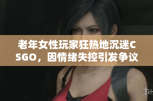 老年女性玩家狂热地沉迷CSGO，因情绪失控引发争议
