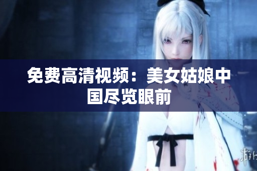 免费高清视频：美女姑娘中国尽览眼前