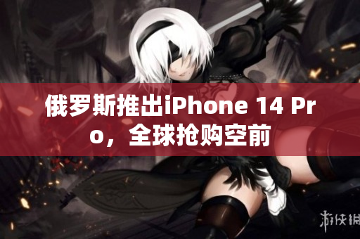 俄罗斯推出iPhone 14 Pro，全球抢购空前