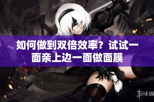 如何做到双倍效率？试试一面亲上边一面做面膜