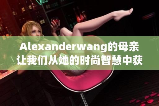 Alexanderwang的母亲让我们从她的时尚智慧中获取灵感