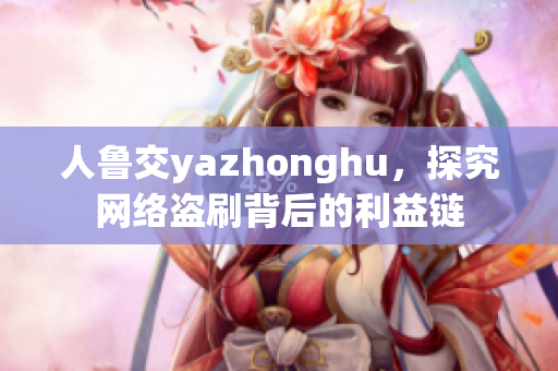 人鲁交yazhonghu，探究网络盗刷背后的利益链