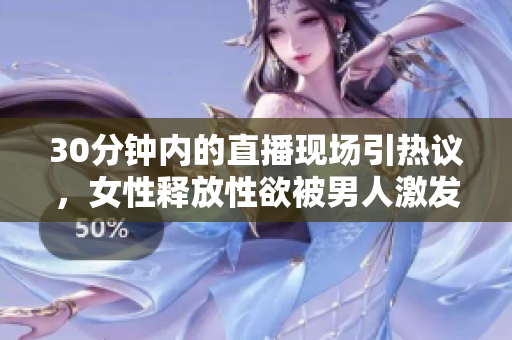 30分钟内的直播现场引热议，女性释放性欲被男人激发？