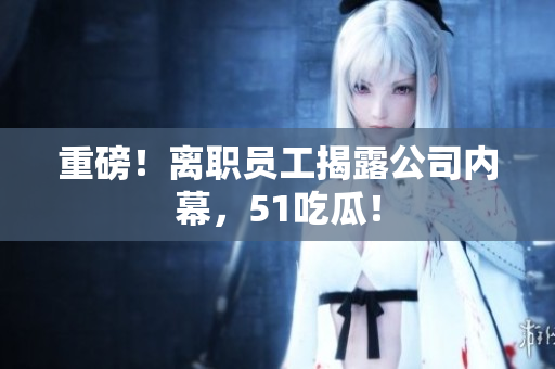 重磅！离职员工揭露公司内幕，51吃瓜！
