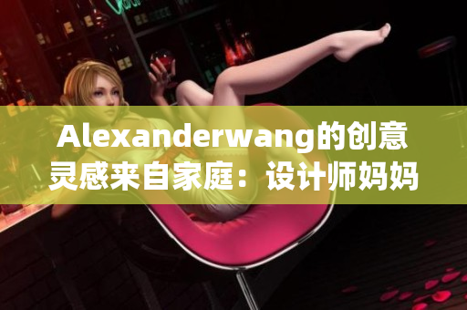 Alexanderwang的创意灵感来自家庭：设计师妈妈成为重要影响力