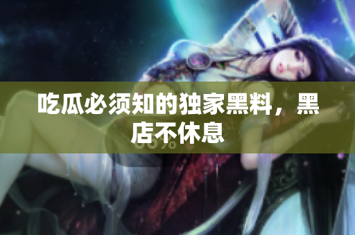 吃瓜必须知的独家黑料，黑店不休息