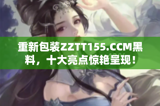 重新包装ZZTT155.CCM黑料，十大亮点惊艳呈现！