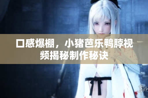 口感爆棚，小猪芭乐鸭脖视频揭秘制作秘诀