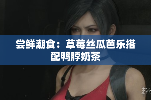 尝鲜潮食：草莓丝瓜芭乐搭配鸭脖奶茶