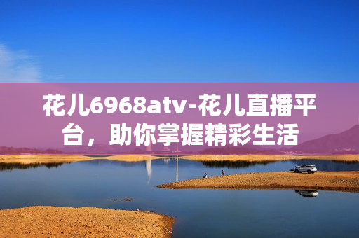 花儿6968atv-花儿直播平台，助你掌握精彩生活