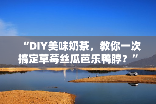 “DIY美味奶茶，教你一次搞定草莓丝瓜芭乐鸭脖？”