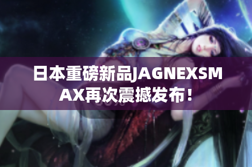 日本重磅新品JAGNEXSMAX再次震撼发布！