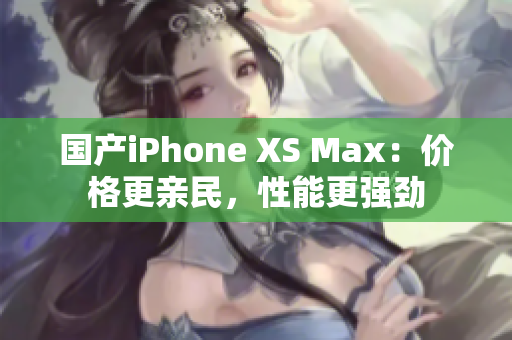国产iPhone XS Max：价格更亲民，性能更强劲