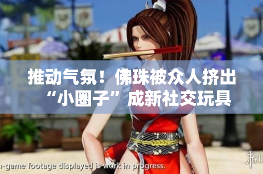 推动气氛！佛珠被众人挤出“小圈子”成新社交玩具