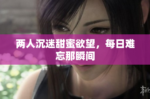 两人沉迷甜蜜欲望，每日难忘那瞬间