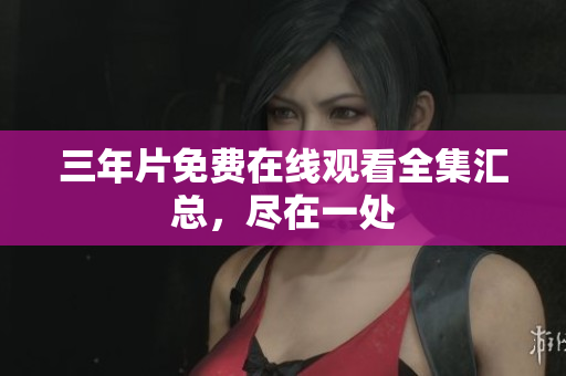 三年片免费在线观看全集汇总，尽在一处