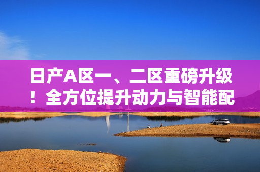 日产A区一、二区重磅升级！全方位提升动力与智能配置！