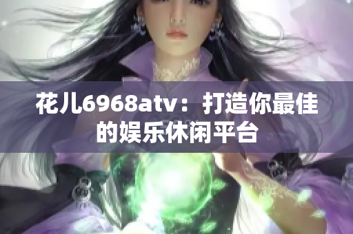 花儿6968atv：打造你最佳的娱乐休闲平台