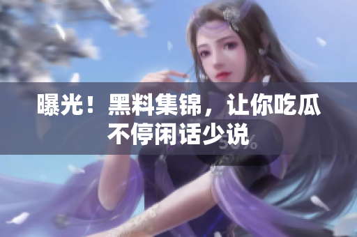 曝光！黑料集锦，让你吃瓜不停闲话少说