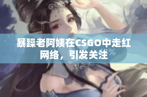 暴躁老阿姨在CSGO中走红网络，引发关注