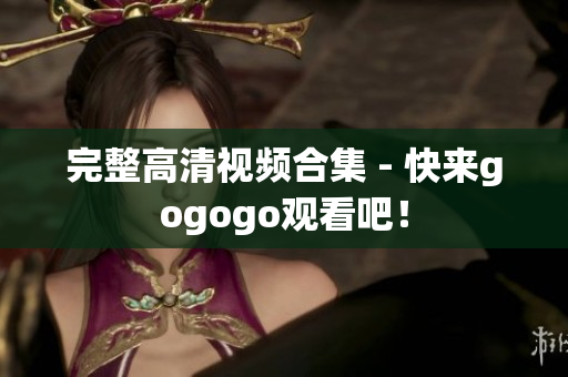 完整高清视频合集 - 快来gogogo观看吧！