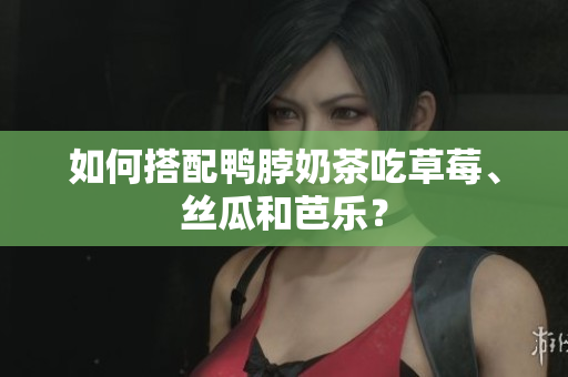 如何搭配鸭脖奶茶吃草莓、丝瓜和芭乐？