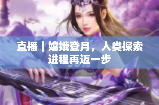 直播｜嫦娥登月，人类探索进程再迈一步