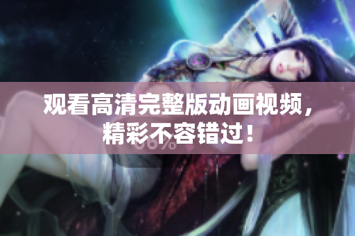 观看高清完整版动画视频，精彩不容错过！