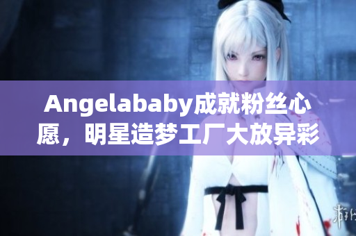 Angelababy成就粉丝心愿，明星造梦工厂大放异彩