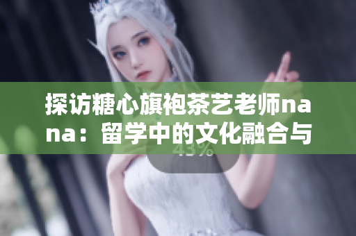 探访糖心旗袍茶艺老师nana：留学中的文化融合与传承