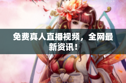免费真人直播视频，全网最新资讯！